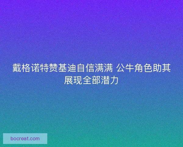 戴格诺特赞基迪自信满满 公牛角色助其展现全部潜力 戴格诺特赞基迪自信满满 公牛角色助其展现全部潜力