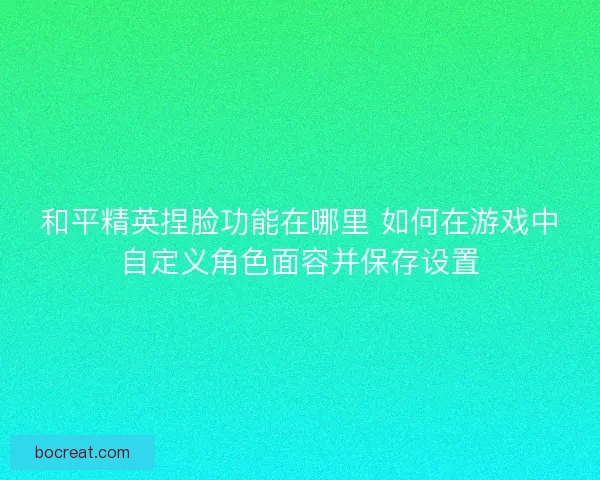 和平精英捏脸功能在哪里 如何在游戏中自定义角色面容并保存设置
