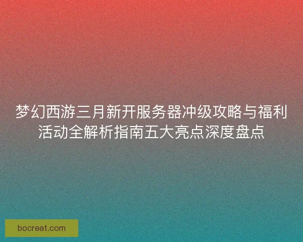 梦幻西游三月新开服务器冲级攻略与福利活动全解析指南五大亮点深度盘点