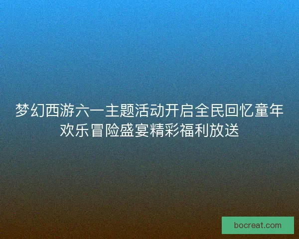 梦幻西游六一主题活动开启全民回忆童年欢乐冒险盛宴精彩福利放送