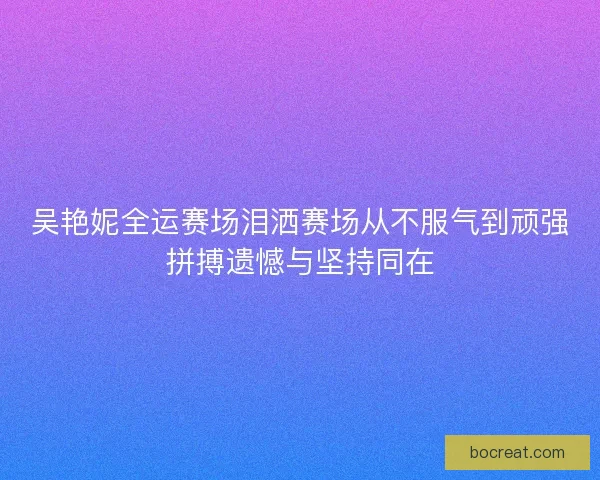 吴艳妮全运赛场泪洒赛场从不服气到顽强拼搏遗憾与坚持同在