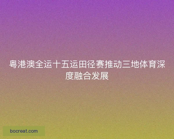 粤港澳全运十五运田径赛推动三地体育深度融合发展