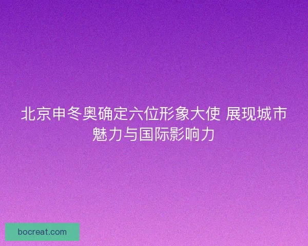 北京申冬奥确定六位形象大使 展现城市魅力与国际影响力
