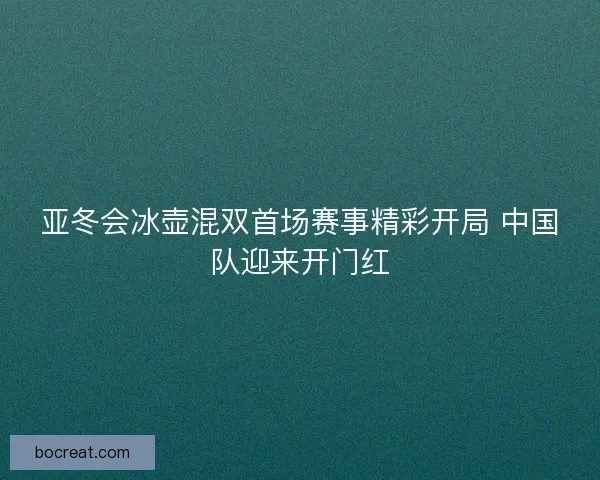 亚冬会冰壶混双首场赛事精彩开局 中国队迎来开门红