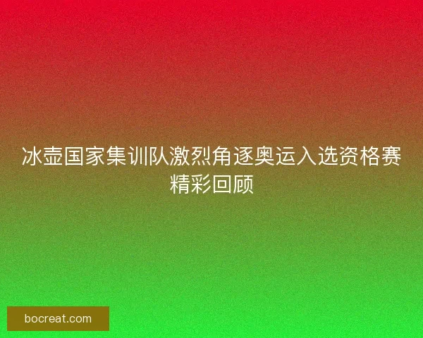 冰壶国家集训队激烈角逐奥运入选资格赛精彩回顾