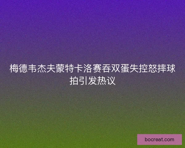 梅德韦杰夫蒙特卡洛赛吞双蛋失控怒摔球拍引发热议 梅德韦杰夫蒙特卡洛赛吞双蛋失控怒摔球拍引发热议