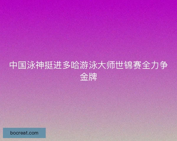 中国泳神挺进多哈游泳大师世锦赛全力争金牌