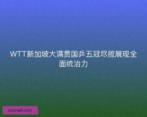 WTT新加坡大满贯国乒五冠尽揽展现全面统治力