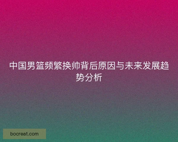 中国男篮频繁换帅背后原因与未来发展趋势分析