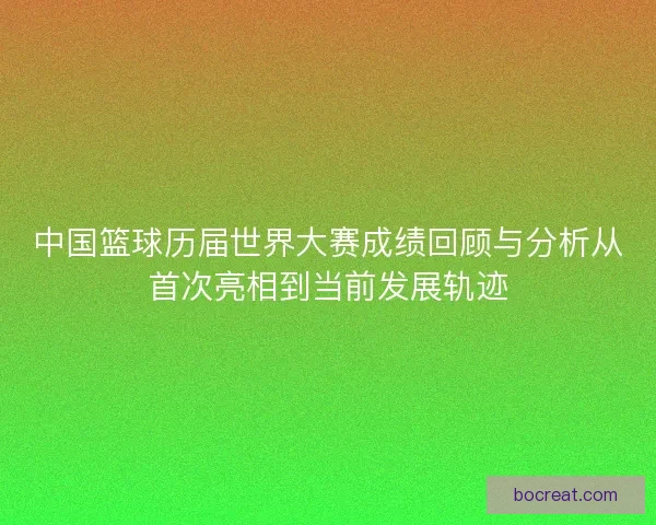 中国篮球历届世界大赛成绩回顾与分析从首次亮相到当前发展轨迹