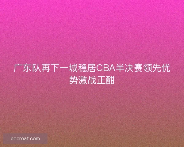 广东队再下一城稳居CBA半决赛领先优势激战正酣 广东队再下一城稳居CBA半决赛领先优势激战正酣