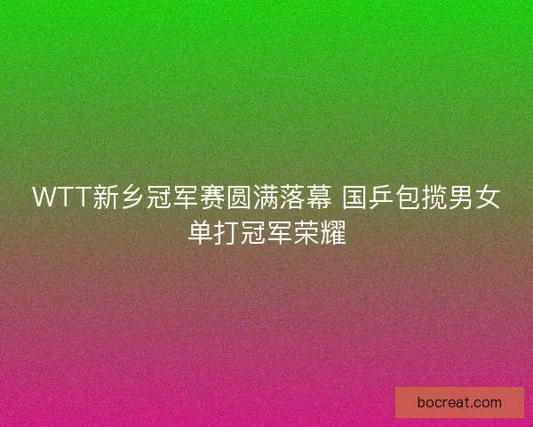 WTT新乡冠军赛圆满落幕 国乒包揽男女单打冠军荣耀